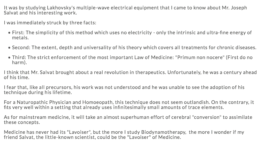 It was by studying Lakhovsky's multiple-wave electrical equipment that I came to know about Mr. Joseph Salvat and his interesting work. I was immediately struck by three facts: First: The simplicity of this method which uses no electricity - only the intrinsic and ultra-fine energy of metals. Second: The extent, depth and universality of his theory which covers all treatments for chronic diseases. Third: The strict enforcement of the most important Law of Medicine: "Primum non nocere" (First do no harm). I think that Mr. Salvat brought about a real revolution in therapeutics. Unfortunately, he was a century ahead of his time. I fear that, like all precursors, his work was not understood and he was unable to see the adoption of his technique during his lifetime. For a Naturopathic Physician and Homoeopath, this technique does not seem outlandish. On the contrary, it fits very well within a setting that already uses infinitesimally small amounts of trace elements. As for mainstream medicine, it will take an almost superhuman effort of cerebral "conversion" to assimilate these concepts. Medicine has never had its "Lavoiser", but the more I study Biodynamotherapy, the more I wonder if my friend Salvat, the little-known scientist, could be the "Lavoiser" of Medicine.