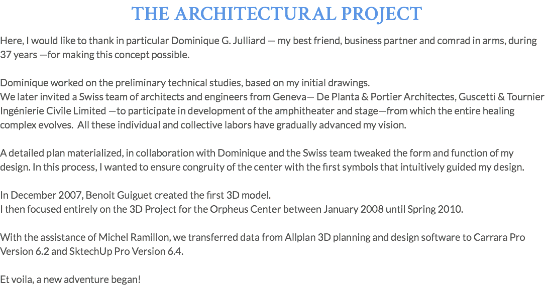 THE ARCHITECTURAL PROJECT Here, I would like to thank in particular Dominique G. Julliard — my best friend, business partner and comrad in arms, during 37 years —for making this concept possible. Dominique worked on the preliminary technical studies, based on my initial drawings. We later invited a Swiss team of architects and engineers from Geneva— De Planta & Portier Architectes, Guscetti & Tournier Ingénierie Civile Limited —to participate in development of the amphitheater and stage—from which the entire healing complex evolves. All these individual and collective labors have gradually advanced my vision. A detailed plan materialized, in collaboration with Dominique and the Swiss team tweaked the form and function of my design. In this process, I wanted to ensure congruity of the center with the first symbols that intuitively guided my design. In December 2007, Benoit Guiguet created the first 3D model. I then focused entirely on the 3D Project for the Orpheus Center between January 2008 until Spring 2010. With the assistance of Michel Ramillon, we transferred data from Allplan 3D planning and design software to Carrara Pro Version 6.2 and SktechUp Pro Version 6.4. Et voila, a new adventure began!
