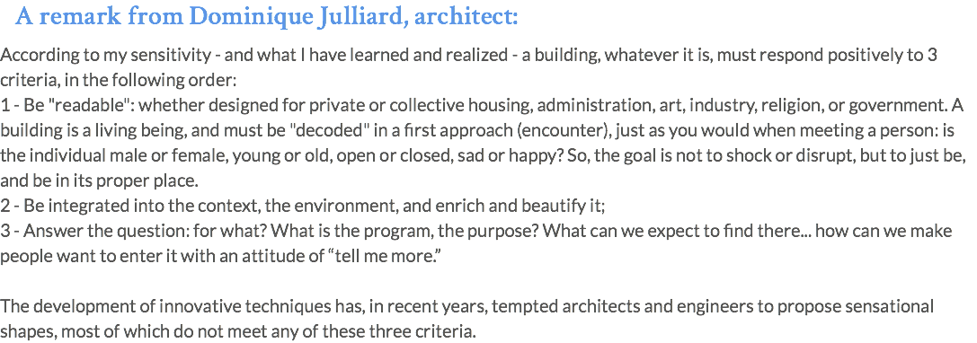 A remark from Dominique Julliard, architect: According to my sensitivity - and what I have learned and realized - a building, whatever it is, must respond positively to 3 criteria, in the following order: 1 - Be "readable": whether designed for private or collective housing, administration, art, industry, religion, or government. A building is a living being, and must be "decoded" in a first approach (encounter), just as you would when meeting a person: is the individual male or female, young or old, open or closed, sad or happy? So, the goal is not to shock or disrupt, but to just be, and be in its proper place. 2 - Be integrated into the context, the environment, and enrich and beautify it; 3 - Answer the question: for what? What is the program, the purpose? What can we expect to find there... how can we make people want to enter it with an attitude of “tell me more.” The development of innovative techniques has, in recent years, tempted architects and engineers to propose sensational shapes, most of which do not meet any of these three criteria.