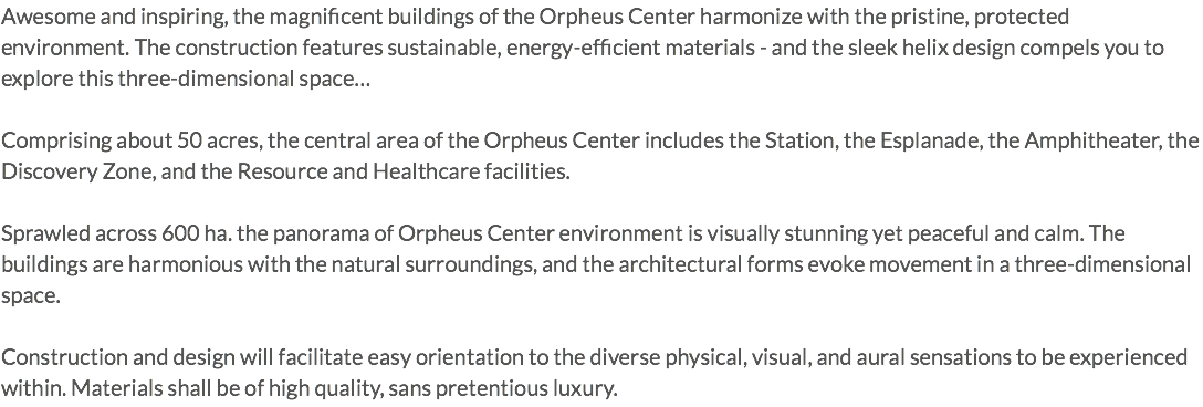 Awesome and inspiring, the magnificent buildings of the Orpheus Center harmonize with the pristine, protected environment. The construction features sustainable, energy-efficient materials - and the sleek helix design compels you to explore this three-dimensional space… Comprising about 50 acres, the central area of the Orpheus Center includes the Station, the Esplanade, the Amphitheater, the Discovery Zone, and the Resource and Healthcare facilities. Sprawled across 600 ha. the panorama of Orpheus Center environment is visually stunning yet peaceful and calm. The buildings are harmonious with the natural surroundings, and the architectural forms evoke movement in a three-dimensional space. Construction and design will facilitate easy orientation to the diverse physical, visual, and aural sensations to be experienced within. Materials shall be of high quality, sans pretentious luxury.