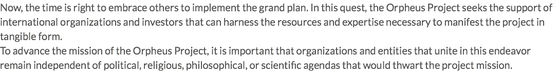 Now, the time is right to embrace others to implement the grand plan. In this quest, the Orpheus Project seeks the support of international organizations and investors that can harness the resources and expertise necessary to manifest the project in tangible form. To advance the mission of the Orpheus Project, it is important that organizations and entities that unite in this endeavor remain independent of political, religious, philosophical, or scientific agendas that would thwart the project mission.