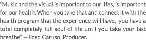 “Music and the visual is important to our lifes, is important for our health. When you take that and connect it with the health program that the experience will have, you have a total completely full soul of life until you take your last breathe” — Fred Caruso, Producer.