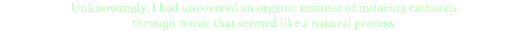 Unknowingly, I had uncovered an organic manner of inducing catharsis through music that seemed like a natural process.