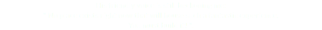 His friendly voice is still beckoning me: " No place exists right now that will house such a fantastic experience. You must build it! ".