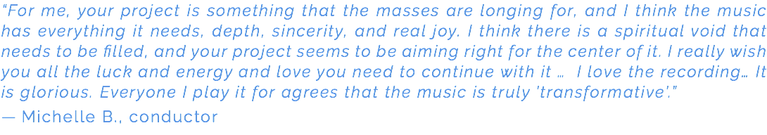 “For me, your project is something that the masses are longing for, and I think the music has everything it needs, depth, sincerity, and real joy. I think there is a spiritual void that needs to be filled, and your project seems to be aiming right for the center of it. I really wish you all the luck and energy and love you need to continue with it … I love the recording… It is glorious. Everyone I play it for agrees that the music is truly 'transformative'.” — Michelle B., conductor