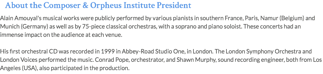 About the Composer & Orpheus Institute President Alain Amouyal's musical works were publicly performed by various pianists in southern France, Paris, Namur (Belgium) and Munich (Germany) as well as by 75-piece classical orchestras, with a soprano and piano soloist. These concerts had an immense impact on the audience at each venue. His first orchestral CD was recorded in 1999 in Abbey-Road Studio One, in London. The London Symphony Orchestra and London Voices performed the music. Conrad Pope, orchestrator, and Shawn Murphy, sound recording engineer, both from Los Angeles (USA), also participated in the production.