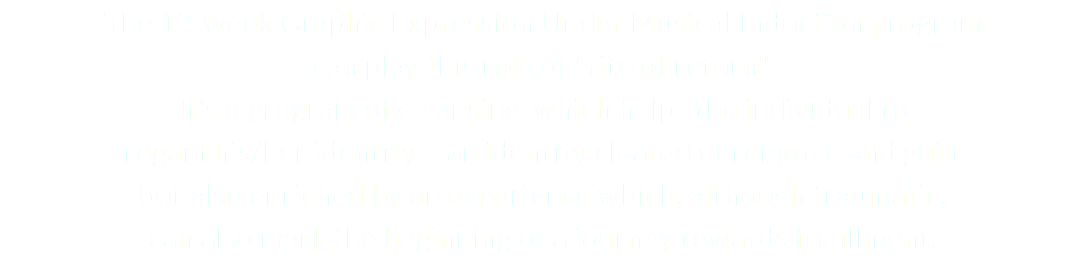 The 12-week Graphic Expression Under Musical Induction program can play this role of "rite of return". It’s a program of cleansing, which helps the individual to regain his/her identity – an identity cleared of remorse and guilt but also enriched by an experience which, although traumatic, can also mark the beginning of a journey towards fulfillment.