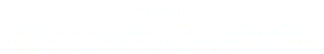 PARTNERSHIP To enable veterans around the world and in our countries to benefit from this program we offer partnerships with non-profit organizations dedicated to restoring emotional and mental wellbeing to veterans devastated by war, as well as Companies, whether large or small, who could help transform the lives of PTSD veterans and their families.