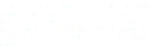 "Catharsis is what I’ve been waiting for. I had the feeling that it was my method, that it was made for me. I looked forward to the meetings each week; it was my favorite thing to do during the last year. I had the feeling that I would have needed 10 years of psychoanalysis to reconstruct all of this, to bring this in order." — Patrick