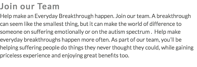 Join our Team Help make an Everyday Breakthrough happen. Join our team. A breakthrough can seem like the smallest thing, but it can make the world of difference to someone on suffering emotionally or on the autism spectrum . Help make everyday breakthroughs happen more often. As part of our team, you’ll be helping suffering people do things they never thought they could, while gaining priceless experience and enjoying great benefits too. 