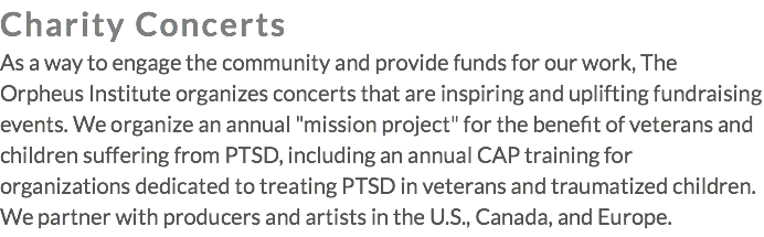 Charity Concerts As a way to engage the community and provide funds for our work, The Orpheus Institute organizes concerts that are inspiring and uplifting fundraising events. We organize an annual "mission project" for the benefit of veterans and children suffering from PTSD, including an annual CAP training for organizations dedicated to treating PTSD in veterans and traumatized children. We partner with producers and artists in the U.S., Canada, and Europe.