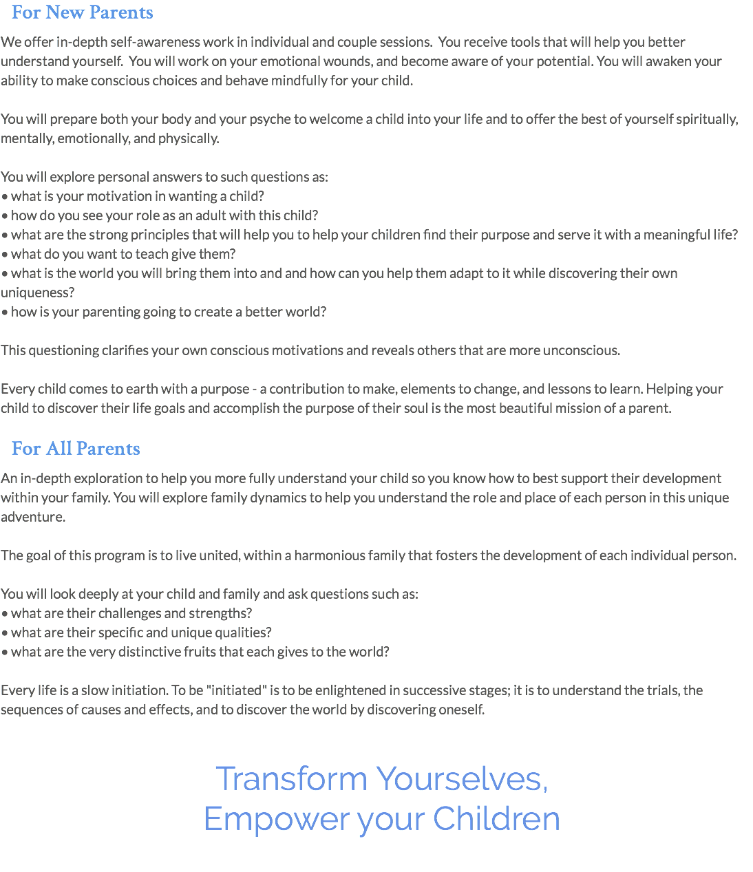 For New Parents We offer in-depth self-awareness work in individual and couple sessions. You receive tools that will help you better understand yourself. You will work on your emotional wounds, and become aware of your potential. You will awaken your ability to make conscious choices and behave mindfully for your child. You will prepare both your body and your psyche to welcome a child into your life and to offer the best of yourself spiritually, mentally, emotionally, and physically. You will explore personal answers to such questions as: • what is your motivation in wanting a child? • how do you see your role as an adult with this child? • what are the strong principles that will help you to help your children find their purpose and serve it with a meaningful life? • what do you want to teach give them? • what is the world you will bring them into and and how can you help them adapt to it while discovering their own uniqueness? • how is your parenting going to create a better world? This questioning clarifies your own conscious motivations and reveals others that are more unconscious. Every child comes to earth with a purpose - a contribution to make, elements to change, and lessons to learn. Helping your child to discover their life goals and accomplish the purpose of their soul is the most beautiful mission of a parent. For All Parents An in-depth exploration to help you more fully understand your child so you know how to best support their development within your family. You will explore family dynamics to help you understand the role and place of each person in this unique adventure. The goal of this program is to live united, within a harmonious family that fosters the development of each individual person. You will look deeply at your child and family and ask questions such as: • what are their challenges and strengths? • what are their specific and unique qualities? • what are the very distinctive fruits that each gives to the world? Every life is a slow initiation. To be "initiated" is to be enlightened in successive stages; it is to understand the trials, the sequences of causes and effects, and to discover the world by discovering oneself. Transform Yourselves, Empower your Children