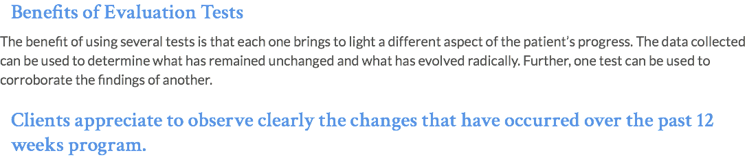 Benefits of Evaluation Tests The benefit of using several tests is that each one brings to light a different aspect of the patient’s progress. The data collected can be used to determine what has remained unchanged and what has evolved radically. Further, one test can be used to corroborate the findings of another. Clients appreciate to observe clearly the changes that have occurred over the past 12 weeks program.