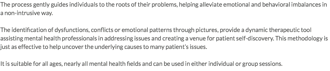 The process gently guides individuals to the roots of their problems, helping alleviate emotional and behavioral imbalances in a non-intrusive way. The identification of dysfunctions, conflicts or emotional patterns through pictures, provide a dynamic therapeutic tool assisting mental health professionals in addressing issues and creating a venue for patient self-discovery. This methodology is just as effective to help uncover the underlying causes to many patient’s issues. It is suitable for all ages, nearly all mental health fields and can be used in either individual or group sessions.