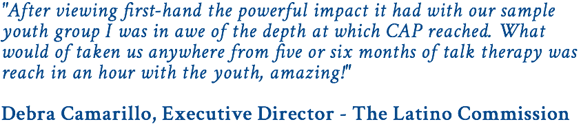 "After viewing first-hand the powerful impact it had with our sample youth group I was in awe of the depth at which CAP reached. What would of taken us anywhere from five or six months of talk therapy was reach in an hour with the youth, amazing!" Debra Camarillo, Executive Director - The Latino Commission