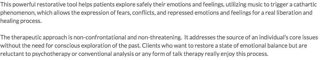 This powerful restorative tool helps patients explore safely their emotions and feelings, utilizing music to trigger a cathartic phenomenon, which allows the expression of fears, conflicts, and repressed emotions and feelings for a real liberation and healing process. The therapeutic approach is non-confrontational and non-threatening. It addresses the source of an individual’s core issues without the need for conscious exploration of the past. Clients who want to restore a state of emotional balance but are reluctant to psychotherapy or conventional analysis or any form of talk therapy really enjoy this process.