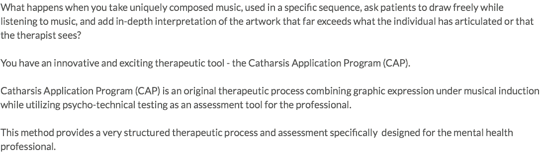 What happens when you take uniquely composed music, used in a specific sequence, ask patients to draw freely while listening to music, and add in-depth interpretation of the artwork that far exceeds what the individual has articulated or that the therapist sees? You have an innovative and exciting therapeutic tool - the Catharsis Application Program (CAP). Catharsis Application Program (CAP) is an original therapeutic process combining graphic expression under musical induction while utilizing psycho-technical testing as an assessment tool for the professional. This method provides a very structured therapeutic process and assessment specifically designed for the mental health professional.