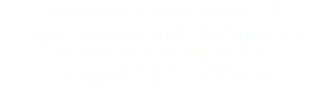 One of the most powerful and moving experiences with CAP is the ability to help many patients through the process of reaching an inner sphere of strength and abilities. From this perspective, many are able to take action and shift from a place of desperation to a place of hope and acceptance for a new meaningful life. 