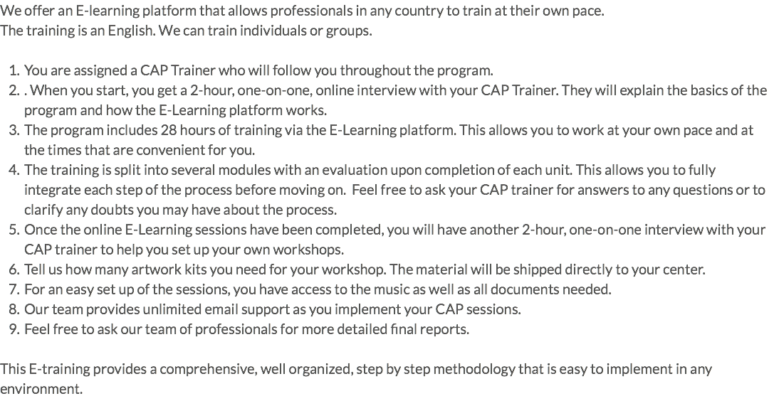We offer an E-learning platform that allows professionals in any country to train at their own pace. The training is an English. We can train individuals or groups. You are assigned a CAP Trainer who will follow you throughout the program. . When you start, you get a 2-hour, one-on-one, online interview with your CAP Trainer. They will explain the basics of the program and how the E-Learning platform works. The program includes 28 hours of training via the E-Learning platform. This allows you to work at your own pace and at the times that are convenient for you. The training is split into several modules with an evaluation upon completion of each unit. This allows you to fully integrate each step of the process before moving on. Feel free to ask your CAP trainer for answers to any questions or to clarify any doubts you may have about the process. Once the online E-Learning sessions have been completed, you will have another 2-hour, one-on-one interview with your CAP trainer to help you set up your own workshops. Tell us how many artwork kits you need for your workshop. The material will be shipped directly to your center. For an easy set up of the sessions, you have access to the music as well as all documents needed. Our team provides unlimited email support as you implement your CAP sessions. Feel free to ask our team of professionals for more detailed final reports. This E-training provides a comprehensive, well organized, step by step methodology that is easy to implement in any environment.