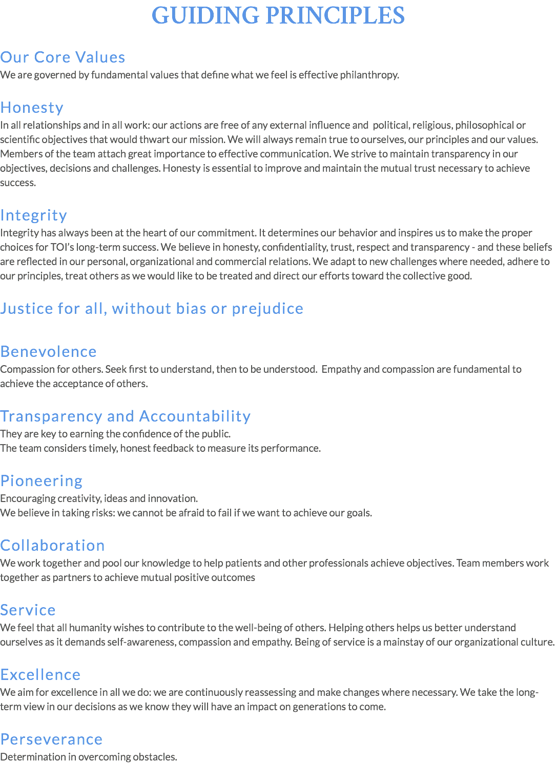 GUIDING PRINCIPLES Our Core Values We are governed by fundamental values that define what we feel is effective philanthropy. Honesty In all relationships and in all work: our actions are free of any external influence and political, religious, philosophical or scientific objectives that would thwart our mission. We will always remain true to ourselves, our principles and our values. Members of the team attach great importance to effective communication. We strive to maintain transparency in our objectives, decisions and challenges. Honesty is essential to improve and maintain the mutual trust necessary to achieve success. Integrity Integrity has always been at the heart of our commitment. It determines our behavior and inspires us to make the proper choices for TOI’s long-term success. We believe in honesty, confidentiality, trust, respect and transparency - and these beliefs are reflected in our personal, organizational and commercial relations. We adapt to new challenges where needed, adhere to our principles, treat others as we would like to be treated and direct our efforts toward the collective good. Justice for all, without bias or prejudice Benevolence Compassion for others. Seek first to understand, then to be understood. Empathy and compassion are fundamental to achieve the acceptance of others. Transparency and Accountability They are key to earning the confidence of the public. The team considers timely, honest feedback to measure its performance. Pioneering Encouraging creativity, ideas and innovation. We believe in taking risks: we cannot be afraid to fail if we want to achieve our goals. Collaboration We work together and pool our knowledge to help patients and other professionals achieve objectives. Team members work together as partners to achieve mutual positive outcomes Service We feel that all humanity wishes to contribute to the well-being of others. Helping others helps us better understand ourselves as it demands self-awareness, compassion and empathy. Being of service is a mainstay of our organizational culture. Excellence We aim for excellence in all we do: we are continuously reassessing and make changes where necessary. We take the long-term view in our decisions as we know they will have an impact on generations to come. Perseverance Determination in overcoming obstacles.