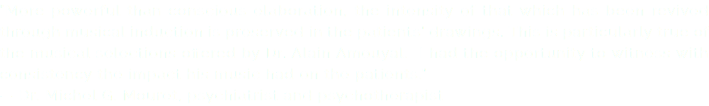 “More powerful than conscious elaboration, the intensity of that which has been revived through musical induction is preserved in the patients' drawings. This is particularly true of the musical selections offered by Dr. Alain Amouyal. I had the opportunity to witness with consistency the impact his music had on the patients.” — Dr. Michel G. Mouret, psychiatrist and psychotherapist