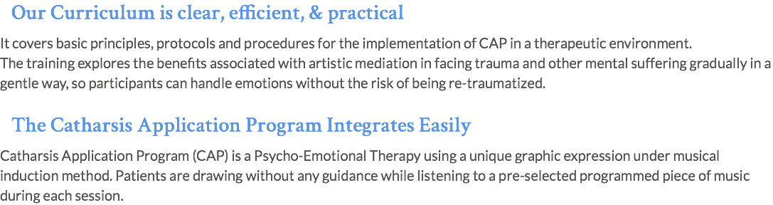 Our Curriculum is clear, efficient, & practical It covers basic principles, protocols and procedures for the implementation of CAP in a therapeutic environment. The training explores the benefits associated with artistic mediation in facing trauma and other mental suffering gradually in a gentle way, so participants can handle emotions without the risk of being re-traumatized. The Catharsis Application Program Integrates Easily Catharsis Application Program (CAP) is a Psycho-Emotional Therapy using a unique graphic expression under musical induction method. Patients are drawing without any guidance while listening to a pre-selected programmed piece of music during each session. 