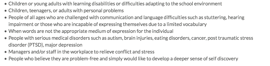 Children or young adults with learning disabilities or difficulties adapting to the school environment Children, teenagers, or adults with personal problems People of all ages who are challenged with communication and language difficulties such as stuttering, hearing impairment or those who are incapable of expressing themselves due to a limited vocabulary When words are not the appropriate medium of expression for the individual People with serious medical disorders such as autism, brain injuries, eating disorders, cancer, post traumatic stress disorder (PTSD), major depression Managers and/or staff in the workplace to relieve conflict and stress People who believe they are problem-free and simply would like to develop a deeper sense of self discovery