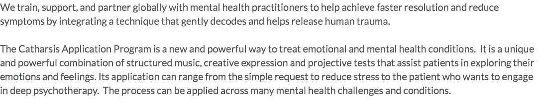 We train, support, and partner globally with mental health practitioners to help achieve faster resolution and reduce symptoms by integrating a technique that gently decodes and helps release human trauma. The Catharsis Application Program is a new and powerful way to treat emotional and mental health conditions. It is a unique and powerful combination of structured music, creative expression and projective tests that assist patients in exploring their emotions and feelings. Its application can range from the simple request to reduce stress to the patient who wants to engage in deep psychotherapy. The process can be applied across many mental health challenges and conditions.