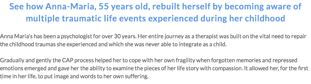 See how Anna-Maria, 55 years old, rebuilt herself by becoming aware of multiple traumatic life events experienced during her childhood Anna Maria's has been a psychologist for over 30 years. Her entire journey as a therapist was built on the vital need to repair the childhood traumas she experienced and which she was never able to integrate as a child. Gradually and gently the CAP process helped her to cope with her own fragility when forgotten memories and repressed emotions emerged and gave her the ability to examine the pieces of her life story with compassion. It allowed her, for the first time in her life, to put image and words to her own suffering.