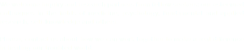 We welcome inquiry and research partners from fellow seekers: our esteemed colleagues in the fields of medicine, psychology, fundamental and applied research, self-knowledge and others. Please, contact us about how we can work together to make a real difference in healing our troubled world.