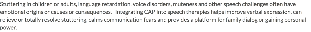 Stuttering in children or adults, language retardation, voice disorders, muteness and other speech challenges often have emotional origins or causes or consequences. Integrating CAP into speech therapies helps improve verbal expression, can relieve or totally resolve stuttering, calms communication fears and provides a platform for family dialog or gaining personal power.