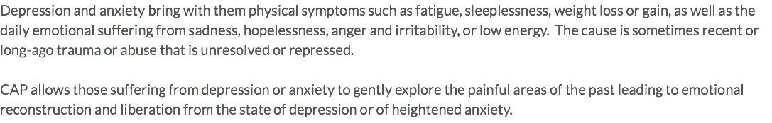 Depression and anxiety bring with them physical symptoms such as fatigue, sleeplessness, weight loss or gain, as well as the daily emotional suffering from sadness, hopelessness, anger and irritability, or low energy. The cause is sometimes recent or long-ago trauma or abuse that is unresolved or repressed. CAP allows those suffering from depression or anxiety to gently explore the painful areas of the past leading to emotional reconstruction and liberation from the state of depression or of heightened anxiety.