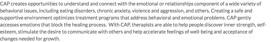 CAP creates opportunities to understand and connect with the emotional or relationships component of a wide variety of behavioral issues, including eating disorders, chronic anxiety, violence and aggression, and others. Creating a safe and supportive environment optimizes treatment programs that address behavioral and emotional problems. CAP gently accesses emotions that block the healing process. With CAP, therapists are able to help people discover inner strength, self-esteem, stimulate the desire to communicate with others and help accelerate feelings of well-being and acceptance of changes needed for growth.