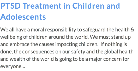 PTSD Treatment in Children and Adolescents We all have a moral responsibility to safeguard the health & wellbeing of children around the world. We must stand up and embrace the causes impacting children. If nothing is done, the consequences on our safety and the global health and wealth of the world is going to be a major concern for everyone…