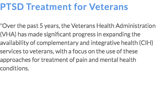 PTSD Treatment for Veterans "Over the past 5 years, the Veterans Health Administration (VHA) has made significant progress in expanding the availability of complementary and integrative health (CIH) services to veterans, with a focus on the use of these approaches for treatment of pain and mental health conditions. 