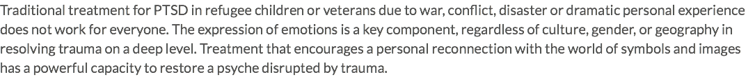 Traditional treatment for PTSD in refugee children or veterans due to war, conflict, disaster or dramatic personal experience does not work for everyone. The expression of emotions is a key component, regardless of culture, gender, or geography in resolving trauma on a deep level. Treatment that encourages a personal reconnection with the world of symbols and images has a powerful capacity to restore a psyche disrupted by trauma.