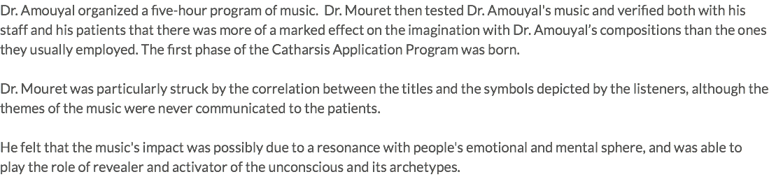 Dr. Amouyal organized a five-hour program of music. Dr. Mouret then tested Dr. Amouyal's music and verified both with his staff and his patients that there was more of a marked effect on the imagination with Dr. Amouyal’s compositions than the ones they usually employed. The first phase of the Catharsis Application Program was born. Dr. Mouret was particularly struck by the correlation between the titles and the symbols depicted by the listeners, although the themes of the music were never communicated to the patients. He felt that the music's impact was possibly due to a resonance with people's emotional and mental sphere, and was able to play the role of revealer and activator of the unconscious and its archetypes. 