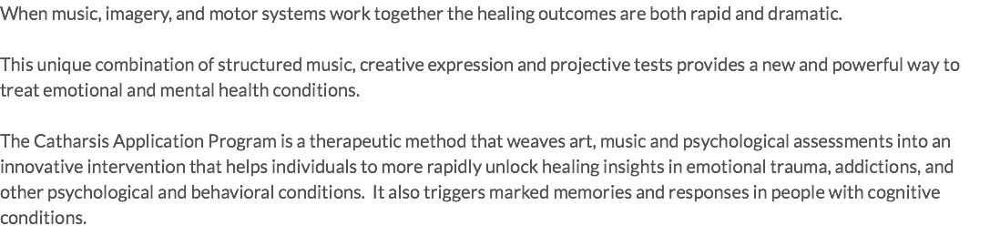 When music, imagery, and motor systems work together the healing outcomes are both rapid and dramatic. This unique combination of structured music, creative expression and projective tests provides a new and powerful way to treat emotional and mental health conditions. The Catharsis Application Program is a therapeutic method that weaves art, music and psychological assessments into an innovative intervention that helps individuals to more rapidly unlock healing insights in emotional trauma, addictions, and other psychological and behavioral conditions. It also triggers marked memories and responses in people with cognitive conditions.