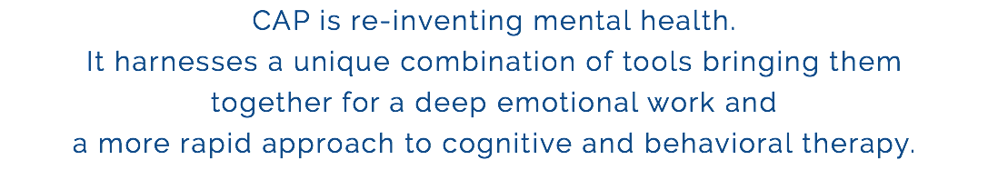 CAP is re-inventing mental health. It harnesses a unique combination of tools bringing them together for a deep emotional work and a more rapid approach to cognitive and behavioral therapy.
