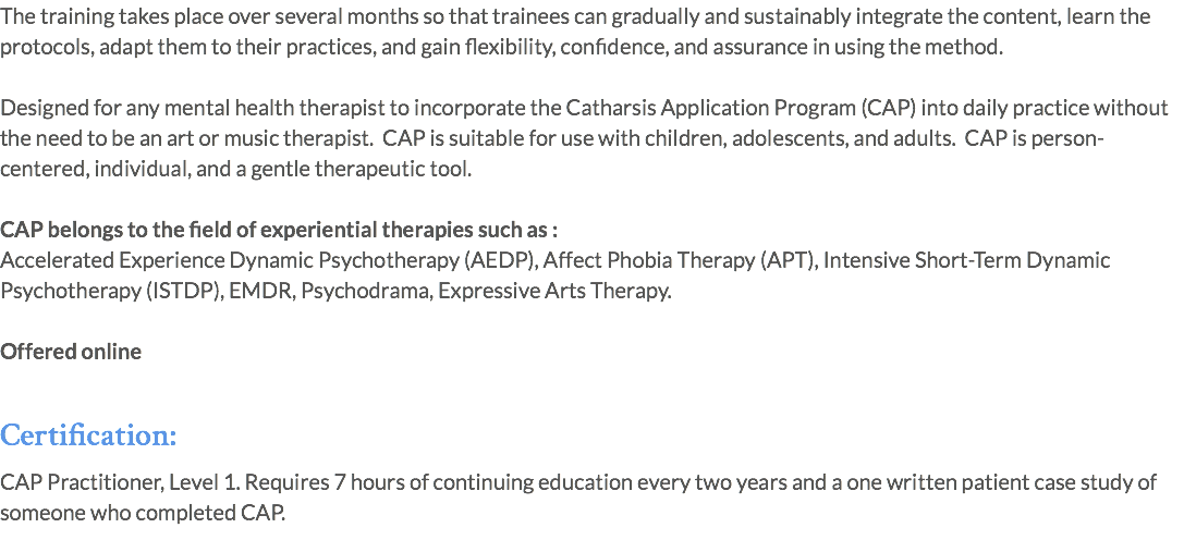 The training takes place over several months so that trainees can gradually and sustainably integrate the content, learn the protocols, adapt them to their practices, and gain flexibility, confidence, and assurance in using the method. Designed for any mental health therapist to incorporate the Catharsis Application Program (CAP) into daily practice without the need to be an art or music therapist. CAP is suitable for use with children, adolescents, and adults. CAP is person-centered, individual, and a gentle therapeutic tool. CAP belongs to the field of experiential therapies such as : Accelerated Experience Dynamic Psychotherapy (AEDP), Affect Phobia Therapy (APT), Intensive Short-Term Dynamic Psychotherapy (ISTDP), EMDR, Psychodrama, Expressive Arts Therapy. Offered online Certification: CAP Practitioner, Level 1. Requires 7 hours of continuing education every two years and a one written patient case study of someone who completed CAP.