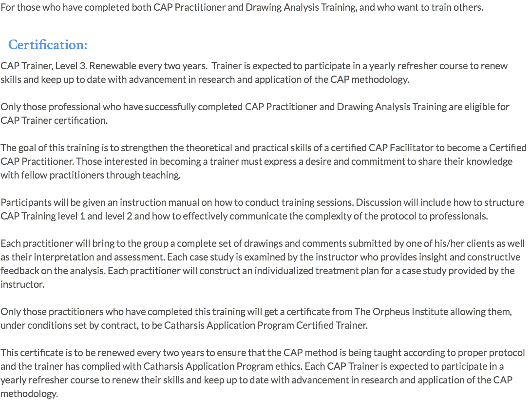 For those who have completed both CAP Practitioner and Drawing Analysis Training, and who want to train others. Certification: CAP Trainer, Level 3. Renewable every two years. Trainer is expected to participate in a yearly refresher course to renew skills and keep up to date with advancement in research and application of the CAP methodology. Only those professional who have successfully completed CAP Practitioner and Drawing Analysis Training are eligible for CAP Trainer certification. The goal of this training is to strengthen the theoretical and practical skills of a certified CAP Facilitator to become a Certified CAP Practitioner. Those interested in becoming a trainer must express a desire and commitment to share their knowledge with fellow practitioners through teaching. Participants will be given an instruction manual on how to conduct training sessions. Discussion will include how to structure CAP Training level 1 and level 2 and how to effectively communicate the complexity of the protocol to professionals. Each practitioner will bring to the group a complete set of drawings and comments submitted by one of his/her clients as well as their interpretation and assessment. Each case study is examined by the instructor who provides insight and constructive feedback on the analysis. Each practitioner will construct an individualized treatment plan for a case study provided by the instructor. Only those practitioners who have completed this training will get a certificate from The Orpheus Institute allowing them, under conditions set by contract, to be Catharsis Application Program Certified Trainer. This certificate is to be renewed every two years to ensure that the CAP method is being taught according to proper protocol and the trainer has complied with Catharsis Application Program ethics. Each CAP Trainer is expected to participate in a yearly refresher course to renew their skills and keep up to date with advancement in research and application of the CAP methodology.
