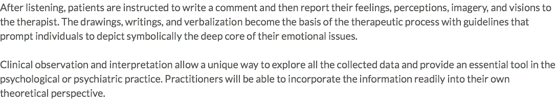 After listening, patients are instructed to write a comment and then report their feelings, perceptions, imagery, and visions to the therapist. The drawings, writings, and verbalization become the basis of the therapeutic process with guidelines that prompt individuals to depict symbolically the deep core of their emotional issues. Clinical observation and interpretation allow a unique way to explore all the collected data and provide an essential tool in the psychological or psychiatric practice. Practitioners will be able to incorporate the information readily into their own theoretical perspective.