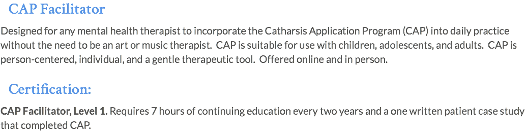 CAP Facilitator Designed for any mental health therapist to incorporate the Catharsis Application Program (CAP) into daily practice without the need to be an art or music therapist. CAP is suitable for use with children, adolescents, and adults. CAP is person-centered, individual, and a gentle therapeutic tool. Offered online and in person. Certification: CAP Facilitator, Level 1. Requires 7 hours of continuing education every two years and a one written patient case study that completed CAP.