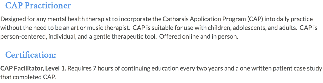 CAP Practitioner Designed for any mental health therapist to incorporate the Catharsis Application Program (CAP) into daily practice without the need to be an art or music therapist. CAP is suitable for use with children, adolescents, and adults. CAP is person-centered, individual, and a gentle therapeutic tool. Offered online and in person. Certification: CAP Facilitator, Level 1. Requires 7 hours of continuing education every two years and a one written patient case study that completed CAP.