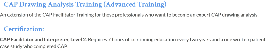 CAP Drawing Analysis Training (Advanced Training) An extension of the CAP Facilitator Training for those professionals who want to become an expert CAP drawing analysis. Certification: CAP Facilitator and Interpreter, Level 2. Requires 7 hours of continuing education every two years and a one written patient case study who completed CAP.