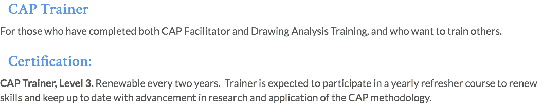 CAP Trainer For those who have completed both CAP Facilitator and Drawing Analysis Training, and who want to train others. Certification: CAP Trainer, Level 3. Renewable every two years. Trainer is expected to participate in a yearly refresher course to renew skills and keep up to date with advancement in research and application of the CAP methodology.