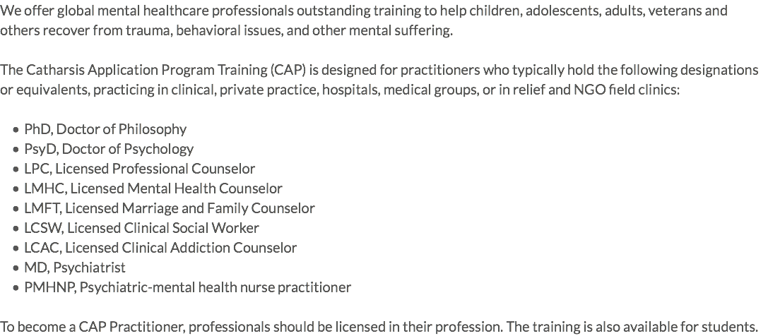We offer global mental healthcare professionals outstanding training to help children, adolescents, adults, veterans and others recover from trauma, behavioral issues, and other mental suffering. The Catharsis Application Program Training (CAP) is designed for practitioners who typically hold the following designations or equivalents, practicing in clinical, private practice, hospitals, medical groups, or in relief and NGO field clinics: PhD, Doctor of Philosophy PsyD, Doctor of Psychology LPC, Licensed Professional Counselor LMHC, Licensed Mental Health Counselor LMFT, Licensed Marriage and Family Counselor LCSW, Licensed Clinical Social Worker LCAC, Licensed Clinical Addiction Counselor MD, Psychiatrist PMHNP, Psychiatric-mental health nurse practitioner To become a CAP Practitioner, professionals should be licensed in their profession. The training is also available for students. 