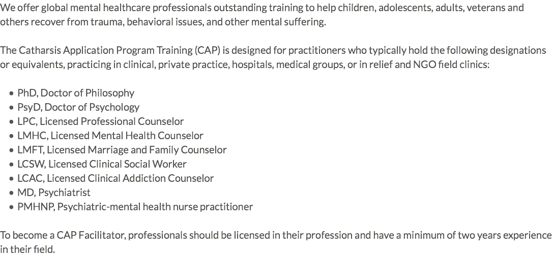 We offer global mental healthcare professionals outstanding training to help children, adolescents, adults, veterans and others recover from trauma, behavioral issues, and other mental suffering. The Catharsis Application Program Training (CAP) is designed for practitioners who typically hold the following designations or equivalents, practicing in clinical, private practice, hospitals, medical groups, or in relief and NGO field clinics: PhD, Doctor of Philosophy PsyD, Doctor of Psychology LPC, Licensed Professional Counselor LMHC, Licensed Mental Health Counselor LMFT, Licensed Marriage and Family Counselor LCSW, Licensed Clinical Social Worker LCAC, Licensed Clinical Addiction Counselor MD, Psychiatrist PMHNP, Psychiatric-mental health nurse practitioner To become a CAP Facilitator, professionals should be licensed in their profession and have a minimum of two years experience in their field.