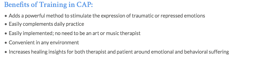 Benefits of Training in CAP: Adds a powerful method to stimulate the expression of traumatic or repressed emotions Easily complements daily practice Easily implemented; no need to be an art or music therapist Convenient in any environment Increases healing insights for both therapist and patient around emotional and behavioral suffering 
