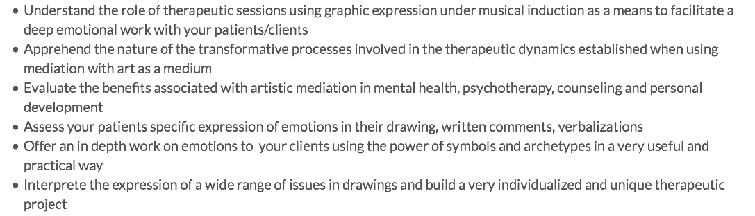 Understand the role of therapeutic sessions using graphic expression under musical induction as a means to facilitate a deep emotional work with your patients/clients Apprehend the nature of the transformative processes involved in the therapeutic dynamics established when using mediation with art as a medium Evaluate the benefits associated with artistic mediation in mental health, psychotherapy, counseling and personal development Assess your patients specific expression of emotions in their drawing, written comments, verbalizations Offer an in depth work on emotions to your clients using the power of symbols and archetypes in a very useful and practical way Interprete the expression of a wide range of issues in drawings and build a very individualized and unique therapeutic project